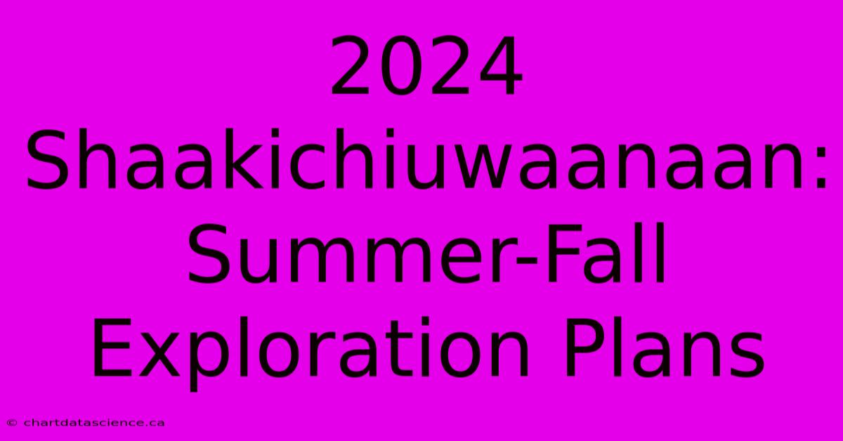 2024 Shaakichiuwaanaan: Summer-Fall Exploration Plans