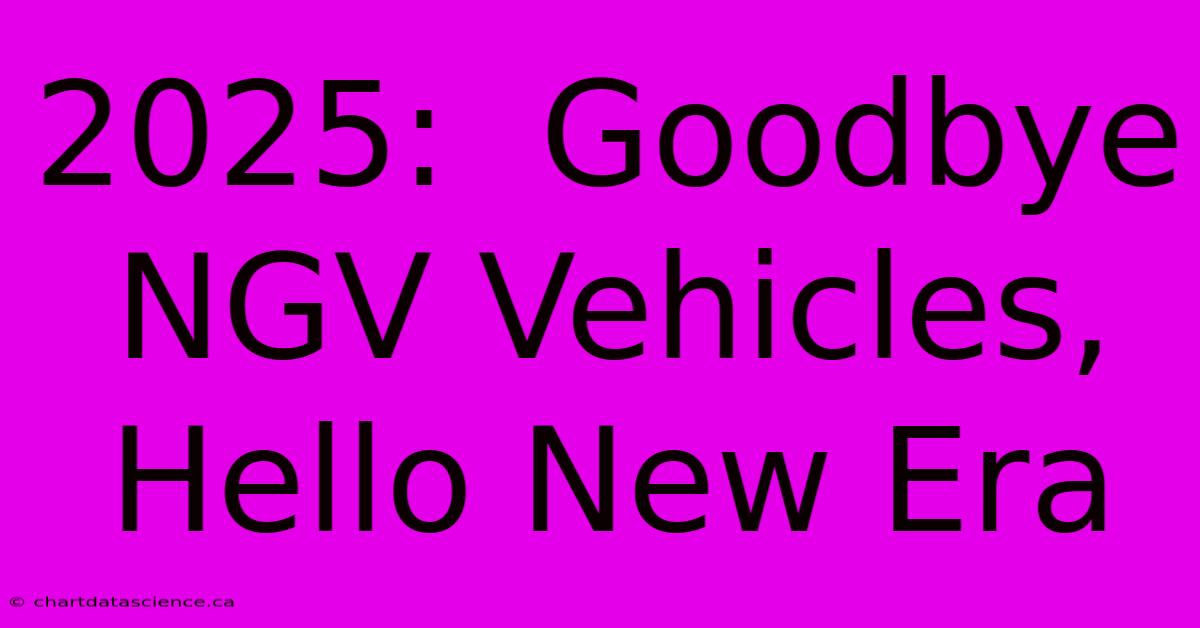 2025:  Goodbye NGV Vehicles, Hello New Era 