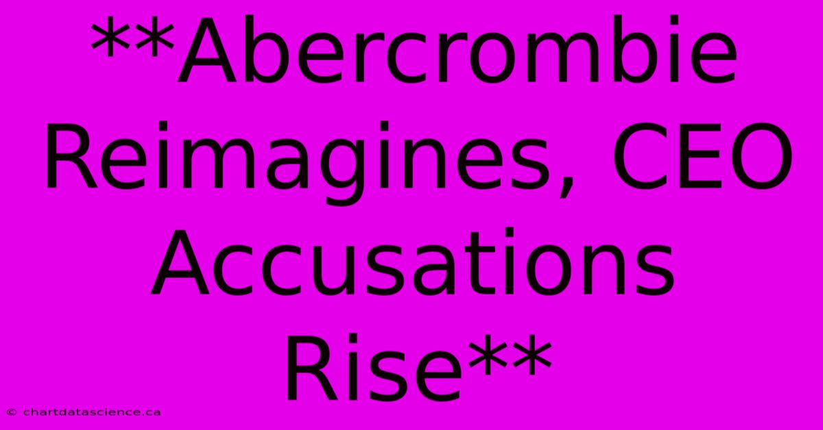 **Abercrombie Reimagines, CEO Accusations Rise** 