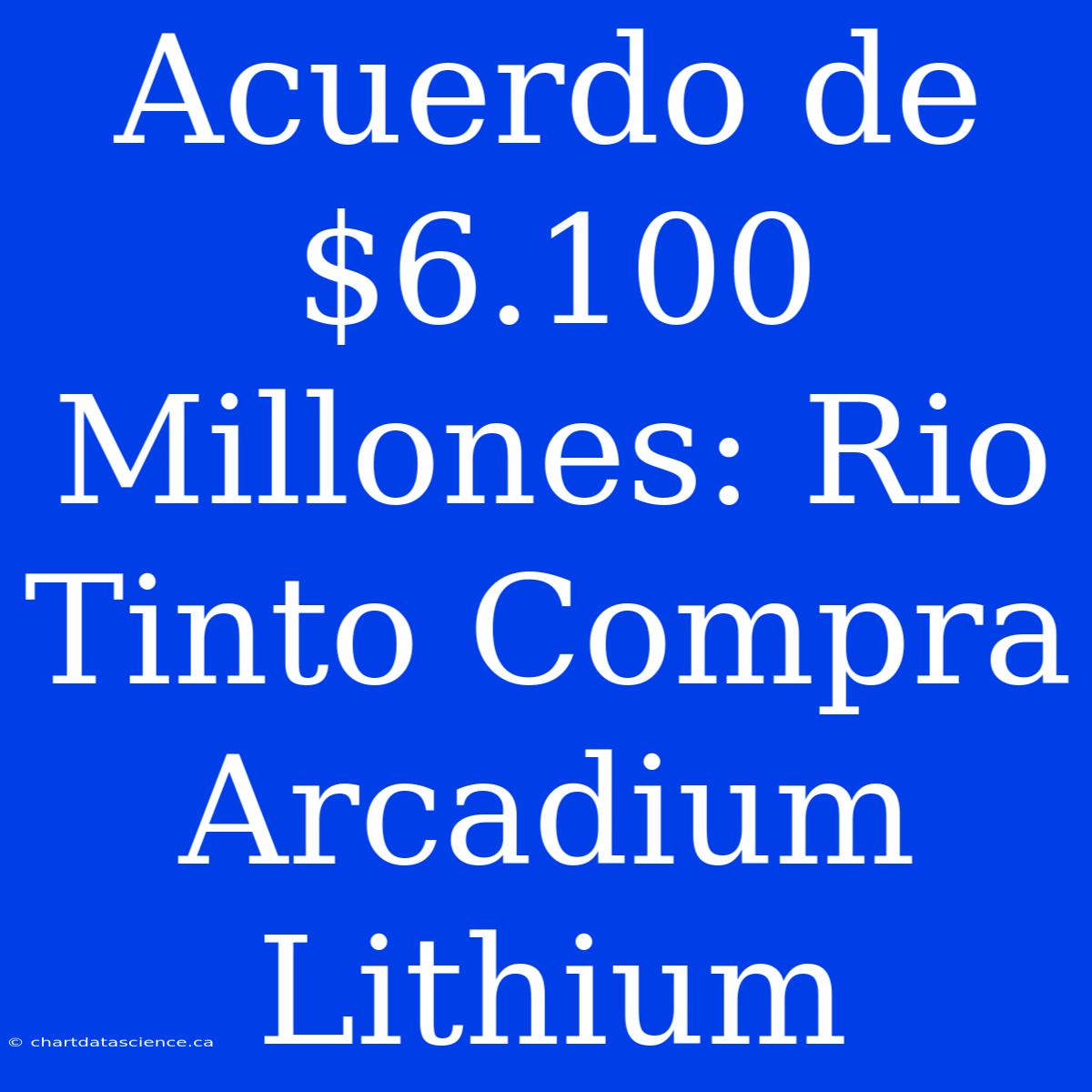 Acuerdo De $6.100 Millones: Rio Tinto Compra Arcadium Lithium