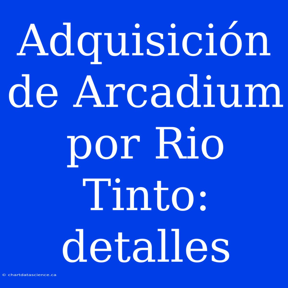 Adquisición De Arcadium Por Rio Tinto: Detalles