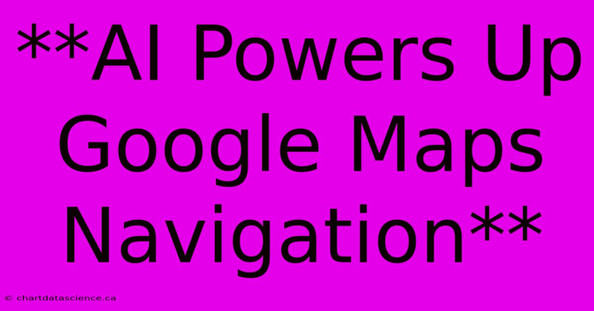 **AI Powers Up Google Maps Navigation**