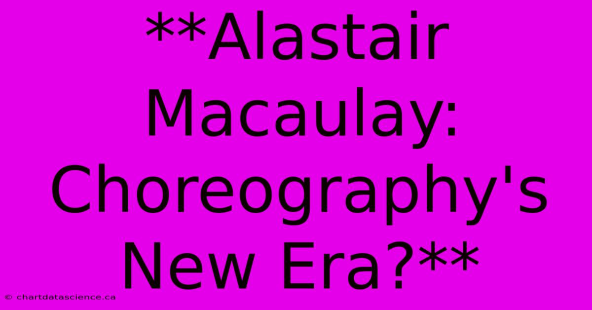 **Alastair Macaulay: Choreography's New Era?**