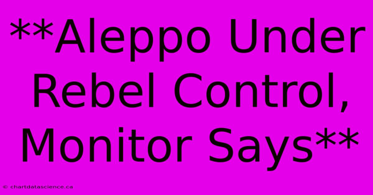 **Aleppo Under Rebel Control, Monitor Says**