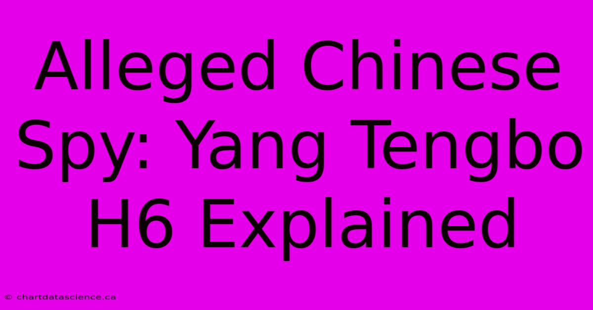 Alleged Chinese Spy: Yang Tengbo H6 Explained