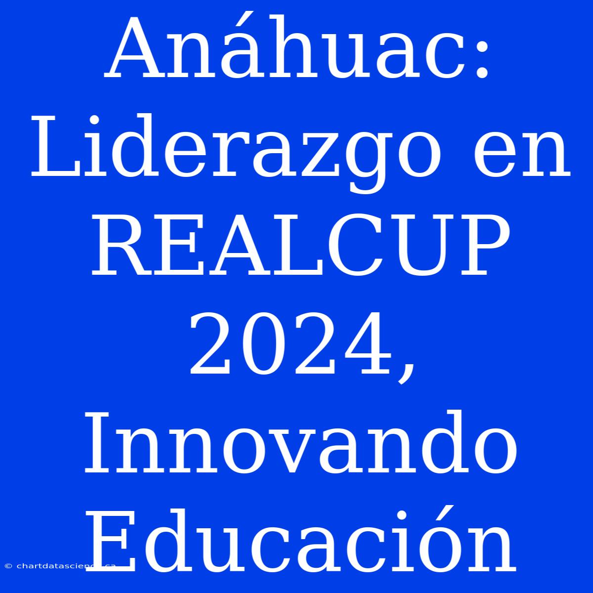 Anáhuac: Liderazgo En REALCUP 2024, Innovando Educación