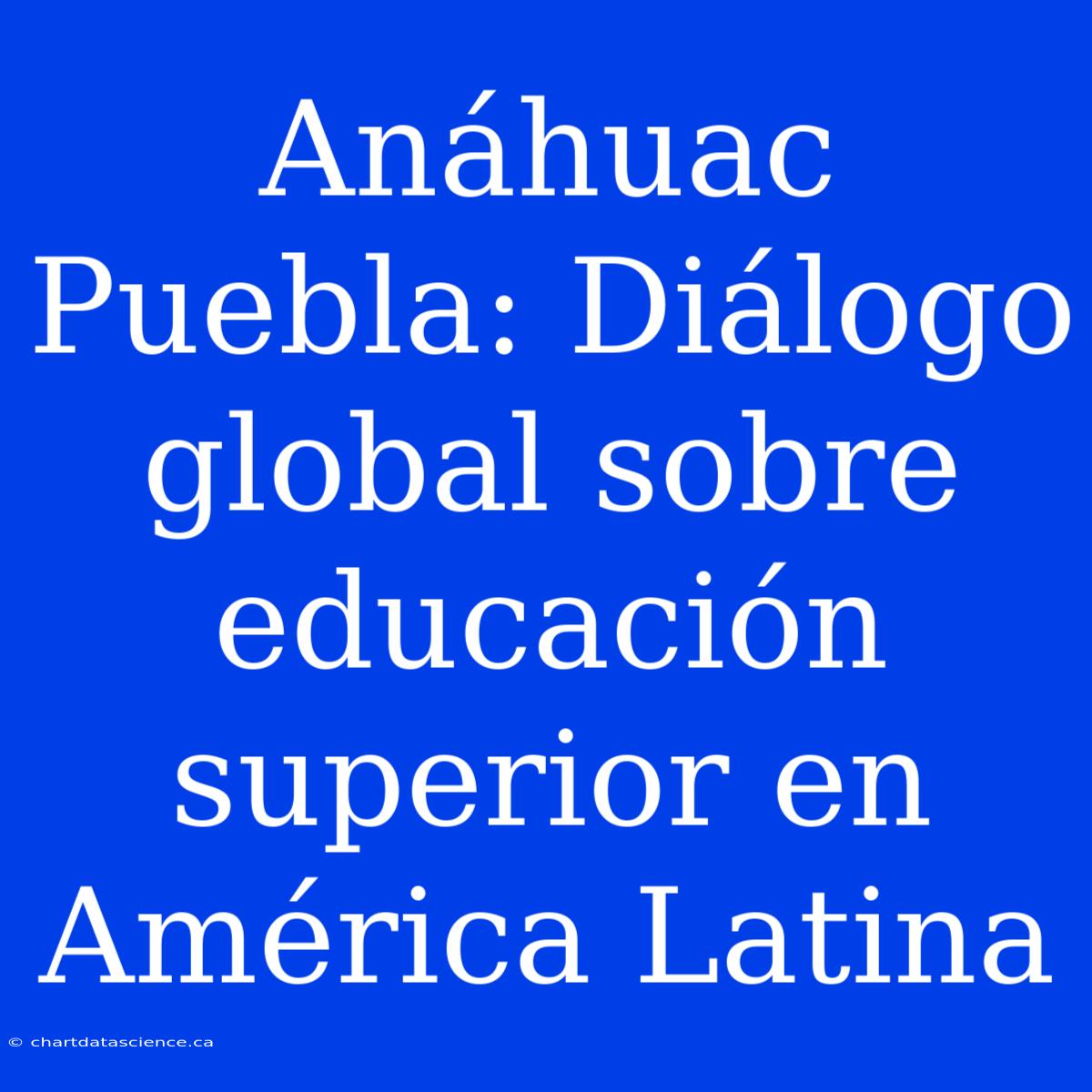 Anáhuac Puebla: Diálogo Global Sobre Educación Superior En América Latina