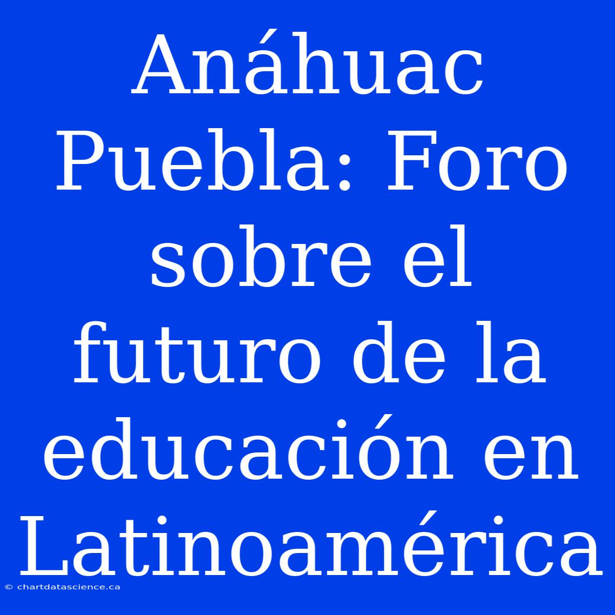 Anáhuac Puebla: Foro Sobre El Futuro De La Educación En Latinoamérica