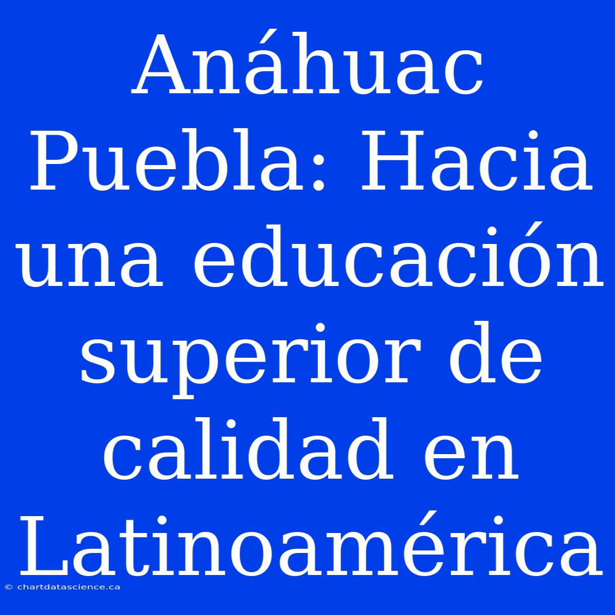 Anáhuac Puebla: Hacia Una Educación Superior De Calidad En Latinoamérica