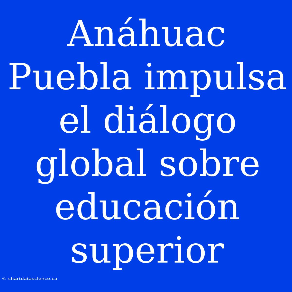 Anáhuac Puebla Impulsa El Diálogo Global Sobre Educación Superior