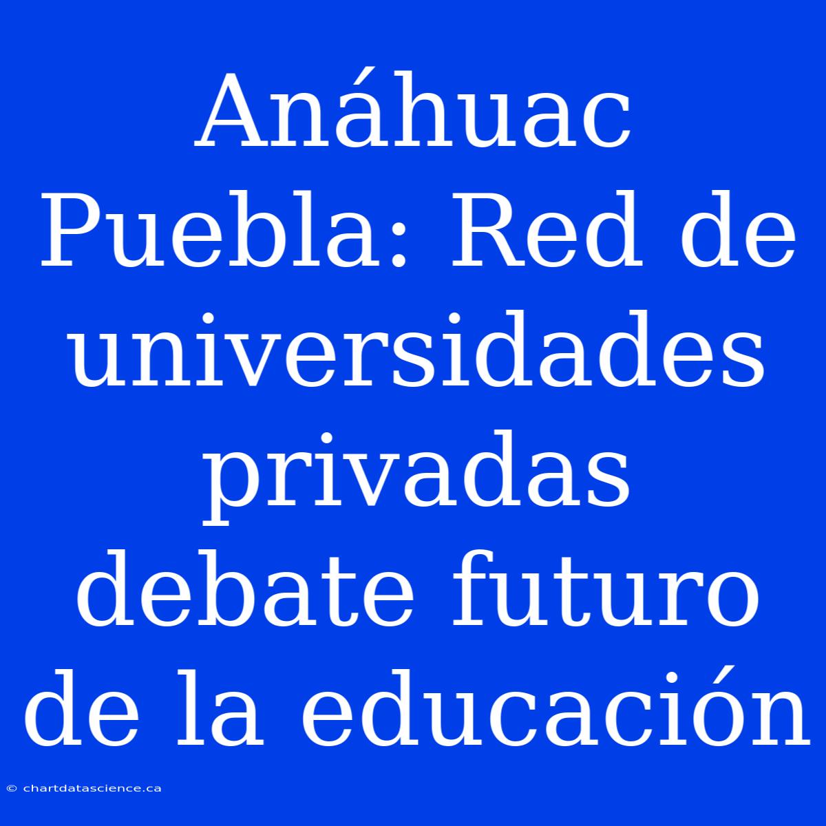 Anáhuac Puebla: Red De Universidades Privadas Debate Futuro De La Educación