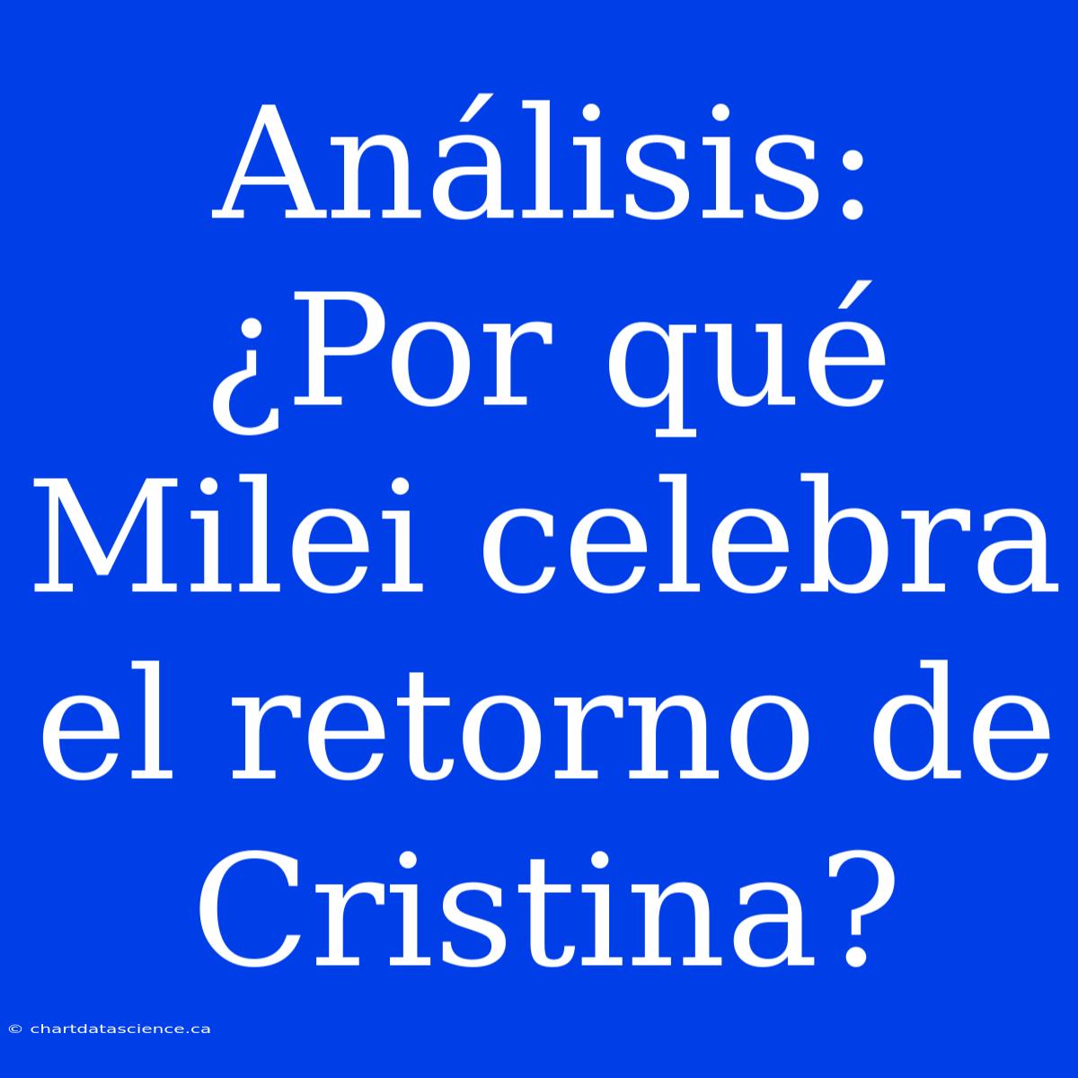 Análisis: ¿Por Qué Milei Celebra El Retorno De Cristina?