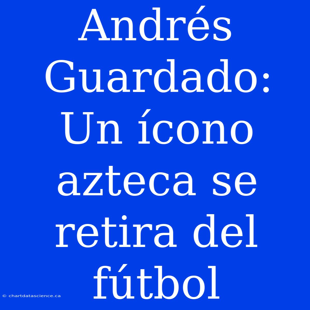 Andrés Guardado: Un Ícono Azteca Se Retira Del Fútbol