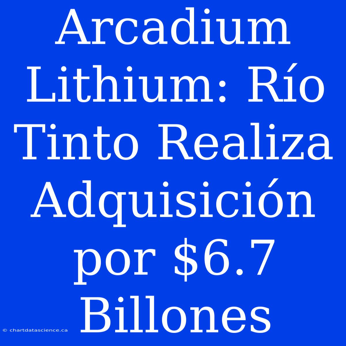 Arcadium Lithium: Río Tinto Realiza Adquisición Por $6.7 Billones