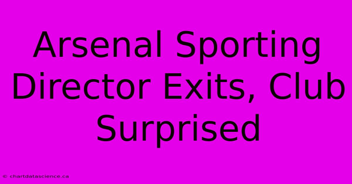 Arsenal Sporting Director Exits, Club Surprised