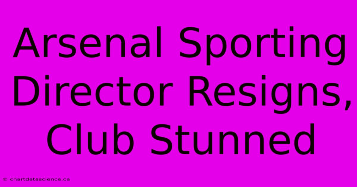 Arsenal Sporting Director Resigns, Club Stunned 