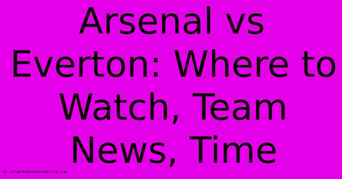 Arsenal Vs Everton: Where To Watch, Team News, Time