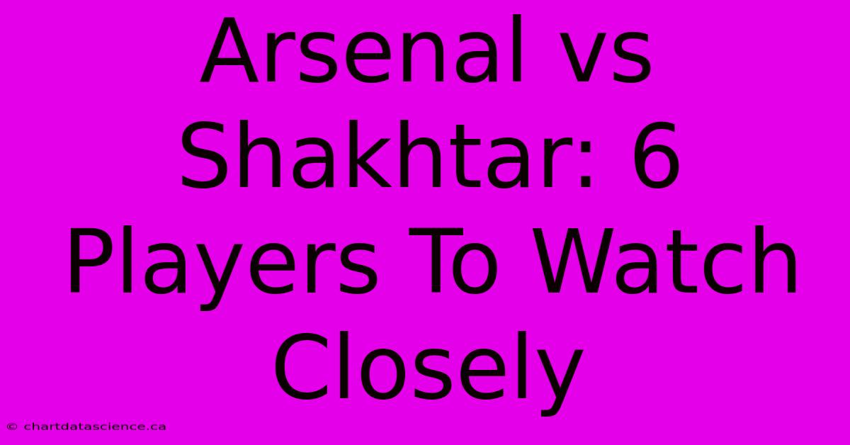 Arsenal Vs Shakhtar: 6 Players To Watch Closely