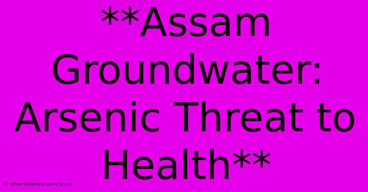 **Assam Groundwater: Arsenic Threat To Health**