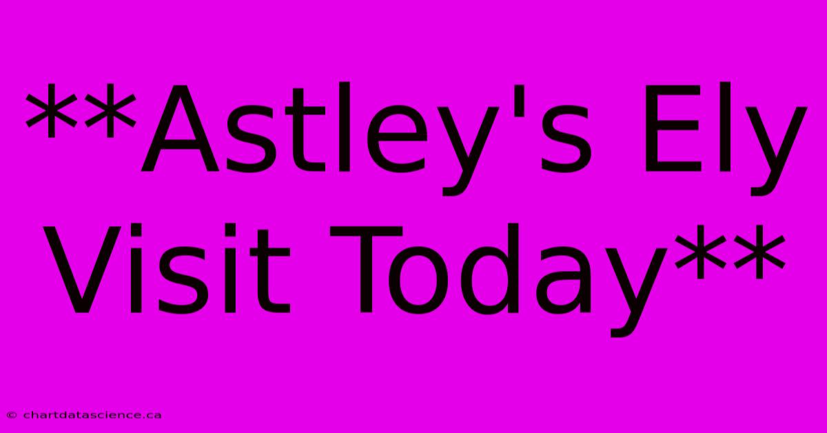 **Astley's Ely Visit Today** 