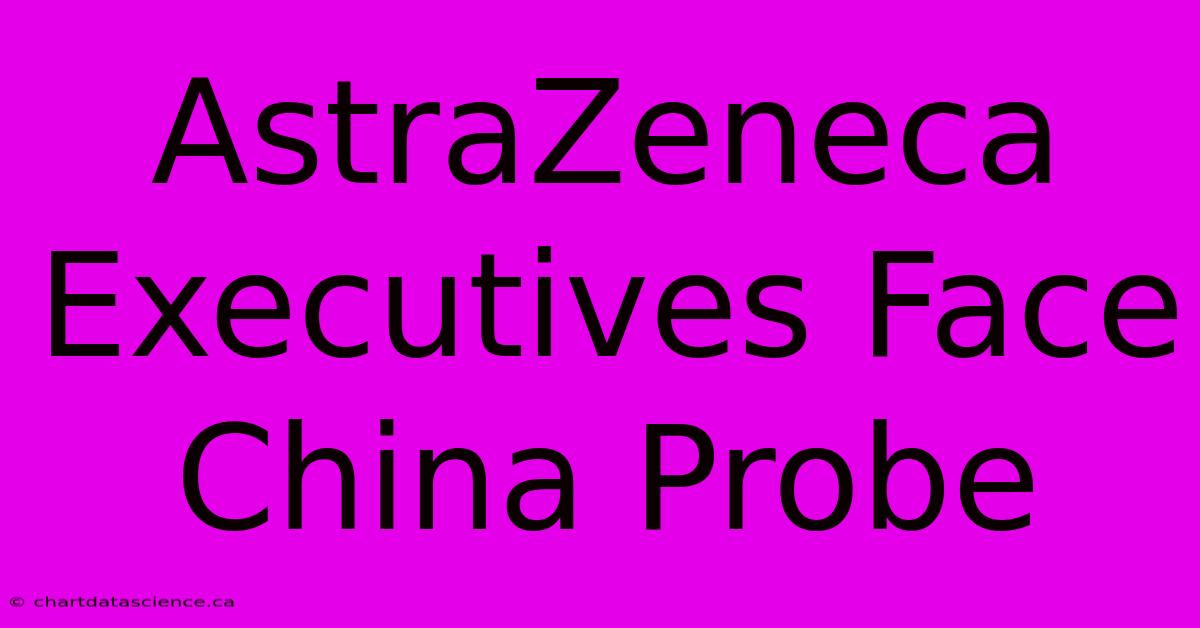 AstraZeneca Executives Face China Probe