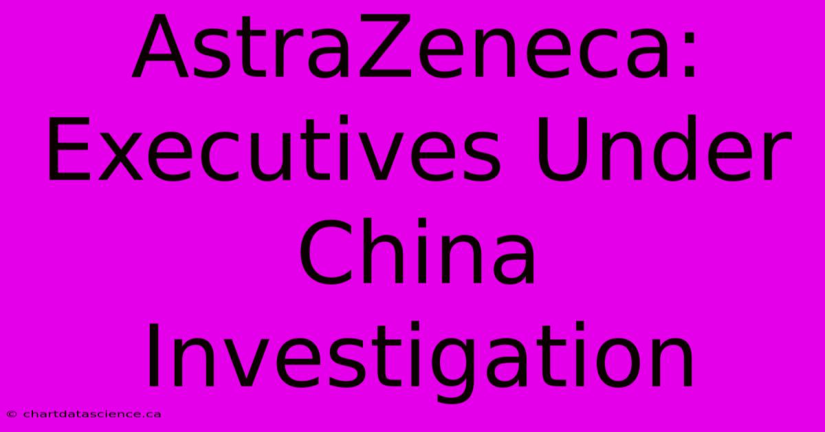 AstraZeneca: Executives Under China Investigation