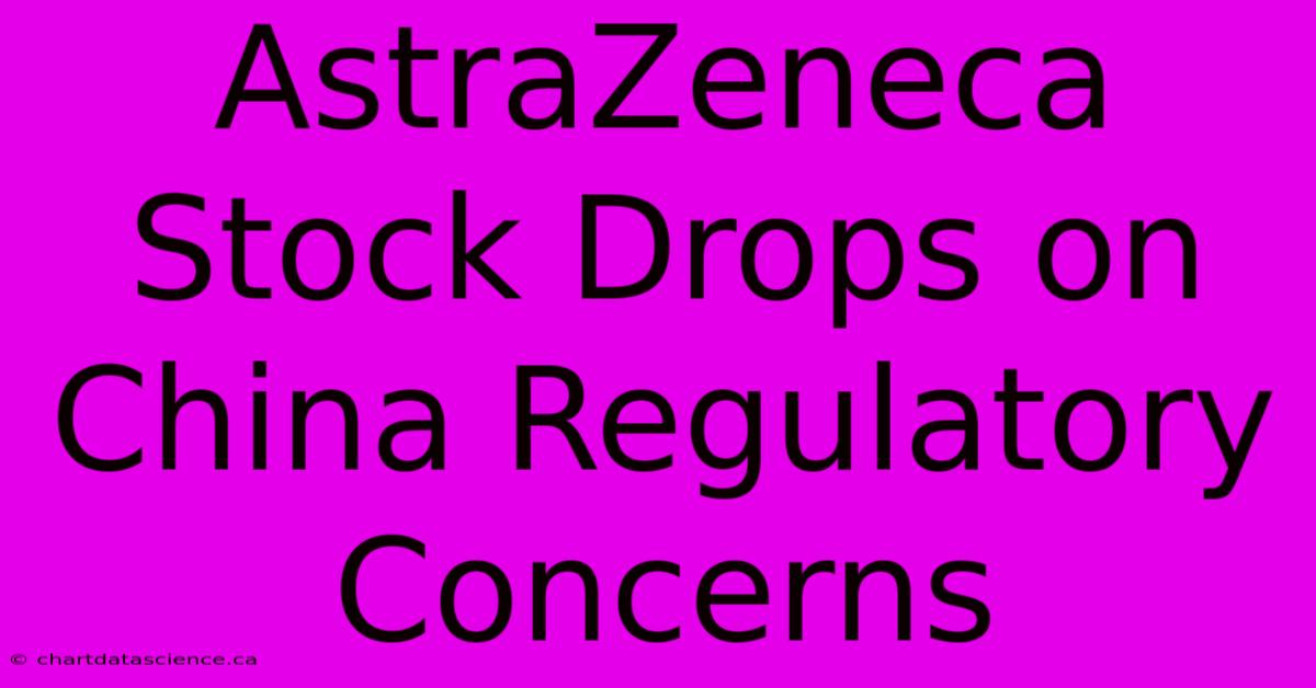 AstraZeneca Stock Drops On China Regulatory Concerns