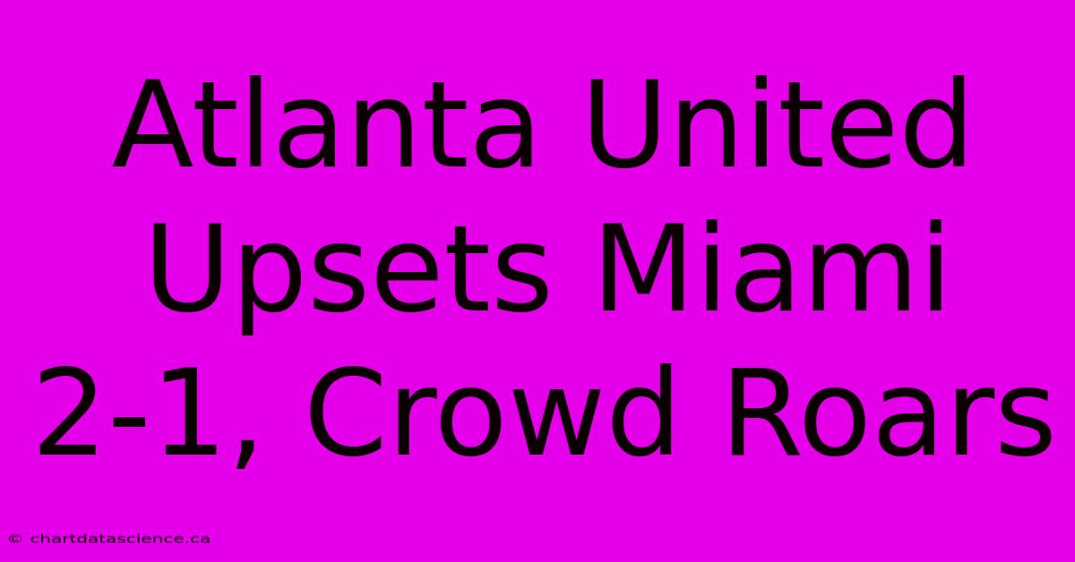 Atlanta United Upsets Miami 2-1, Crowd Roars