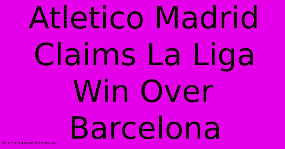 Atletico Madrid Claims La Liga Win Over Barcelona