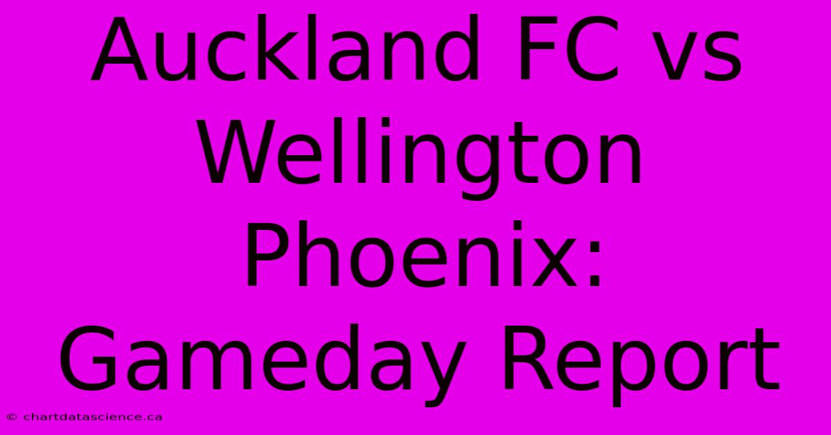 Auckland FC Vs Wellington Phoenix: Gameday Report