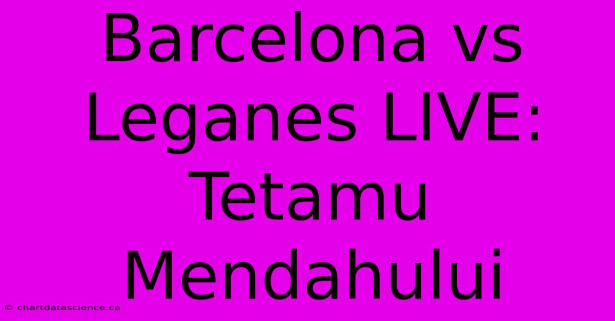 Barcelona Vs Leganes LIVE: Tetamu Mendahului