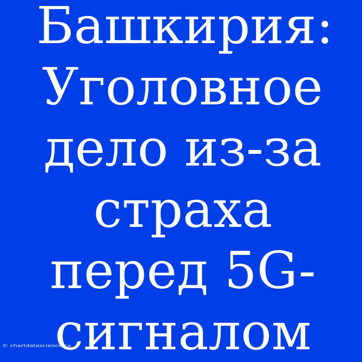 Башкирия: Уголовное Дело Из-за Страха Перед 5G-сигналом