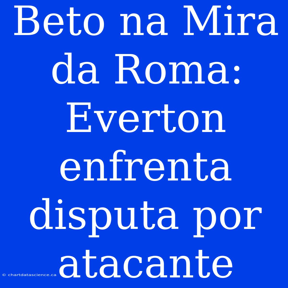 Beto Na Mira Da Roma: Everton Enfrenta Disputa Por Atacante