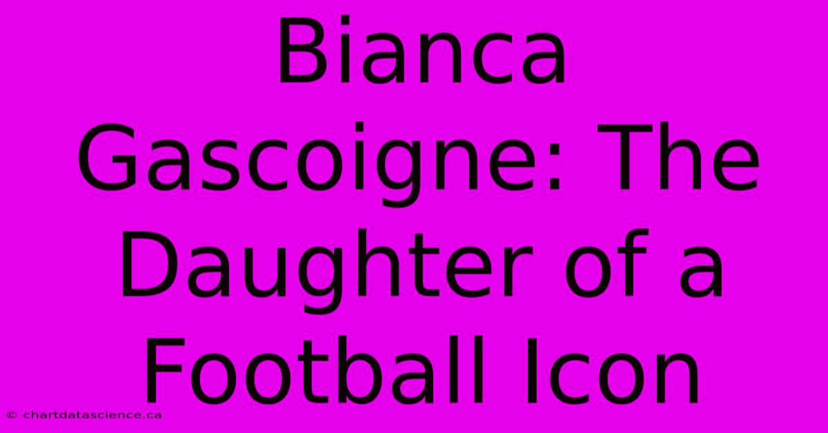 Bianca Gascoigne: The Daughter Of A Football Icon