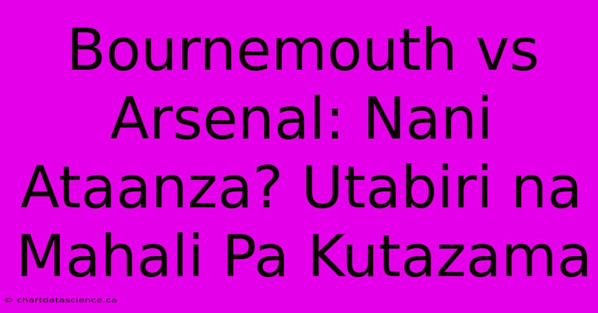 Bournemouth Vs Arsenal: Nani Ataanza? Utabiri Na Mahali Pa Kutazama