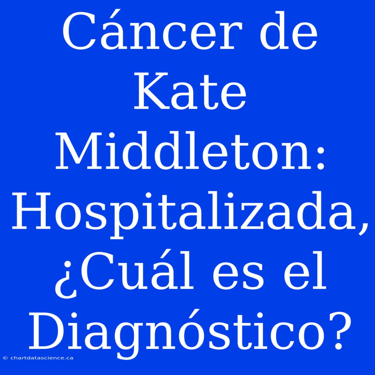 Cáncer De Kate Middleton: Hospitalizada, ¿Cuál Es El Diagnóstico?