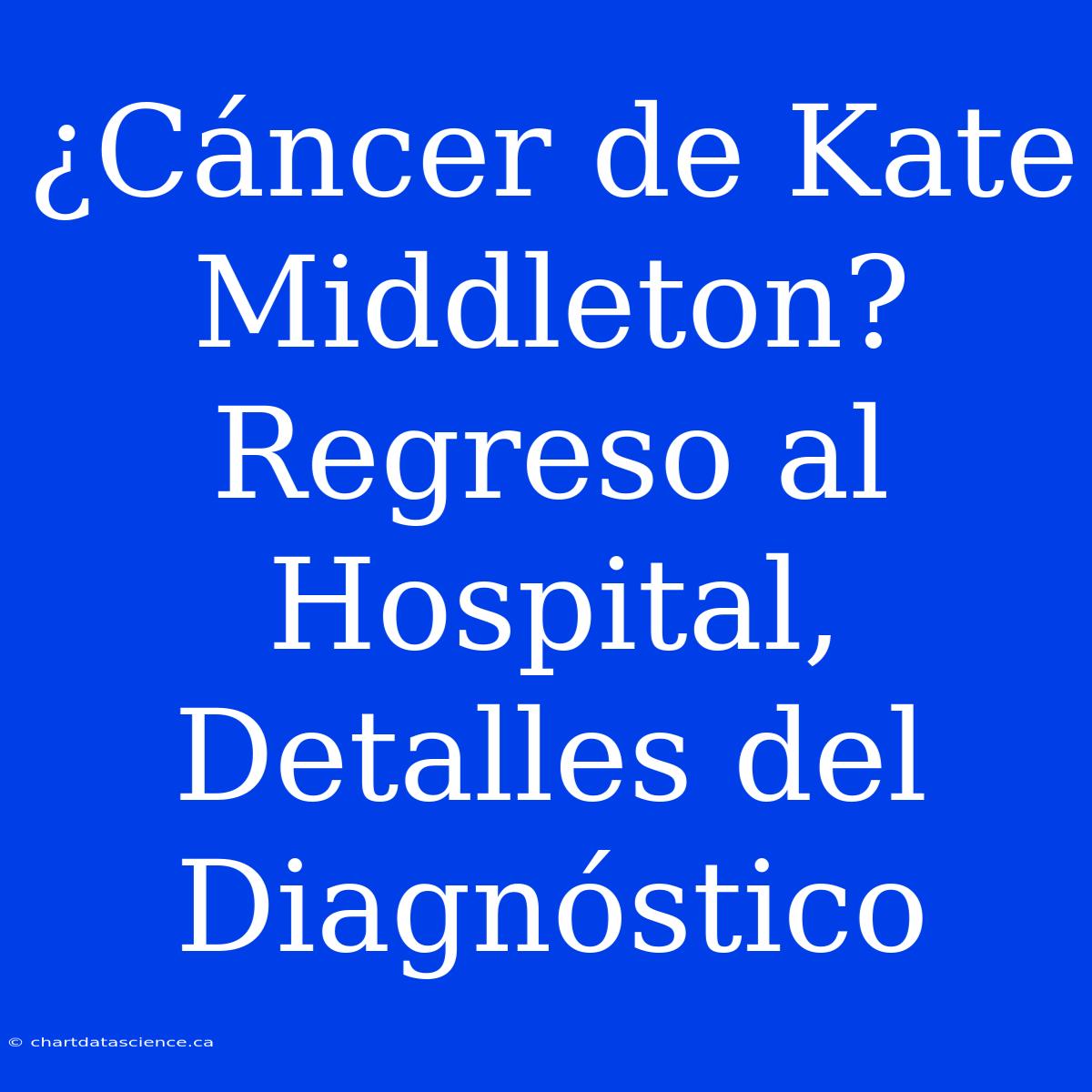 ¿Cáncer De Kate Middleton? Regreso Al Hospital, Detalles Del Diagnóstico