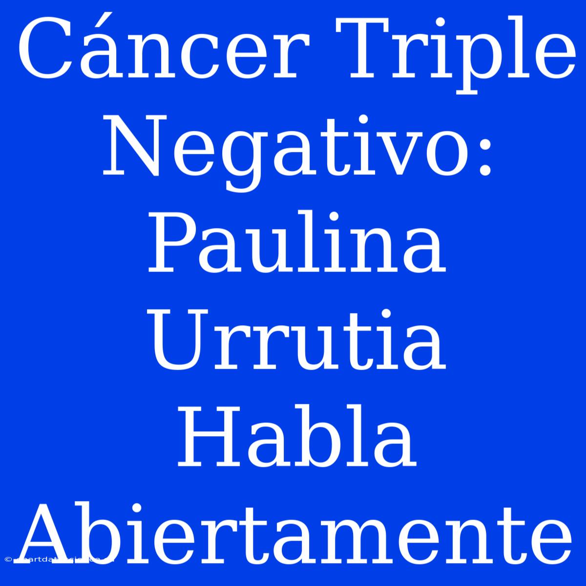 Cáncer Triple Negativo: Paulina Urrutia Habla Abiertamente