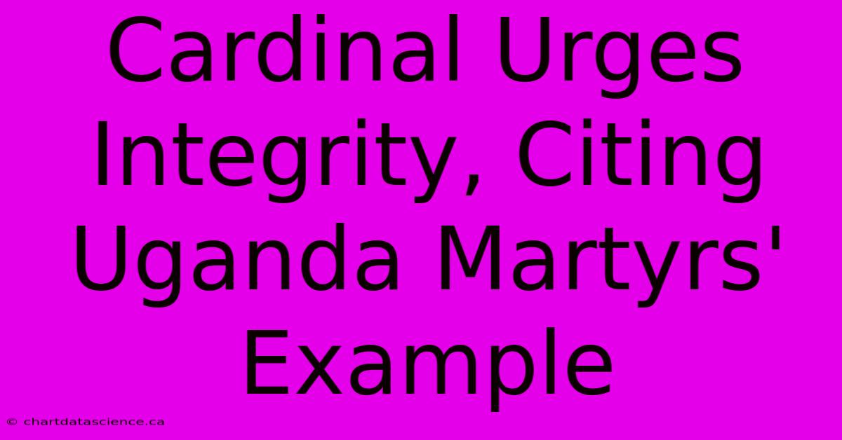 Cardinal Urges Integrity, Citing Uganda Martyrs' Example