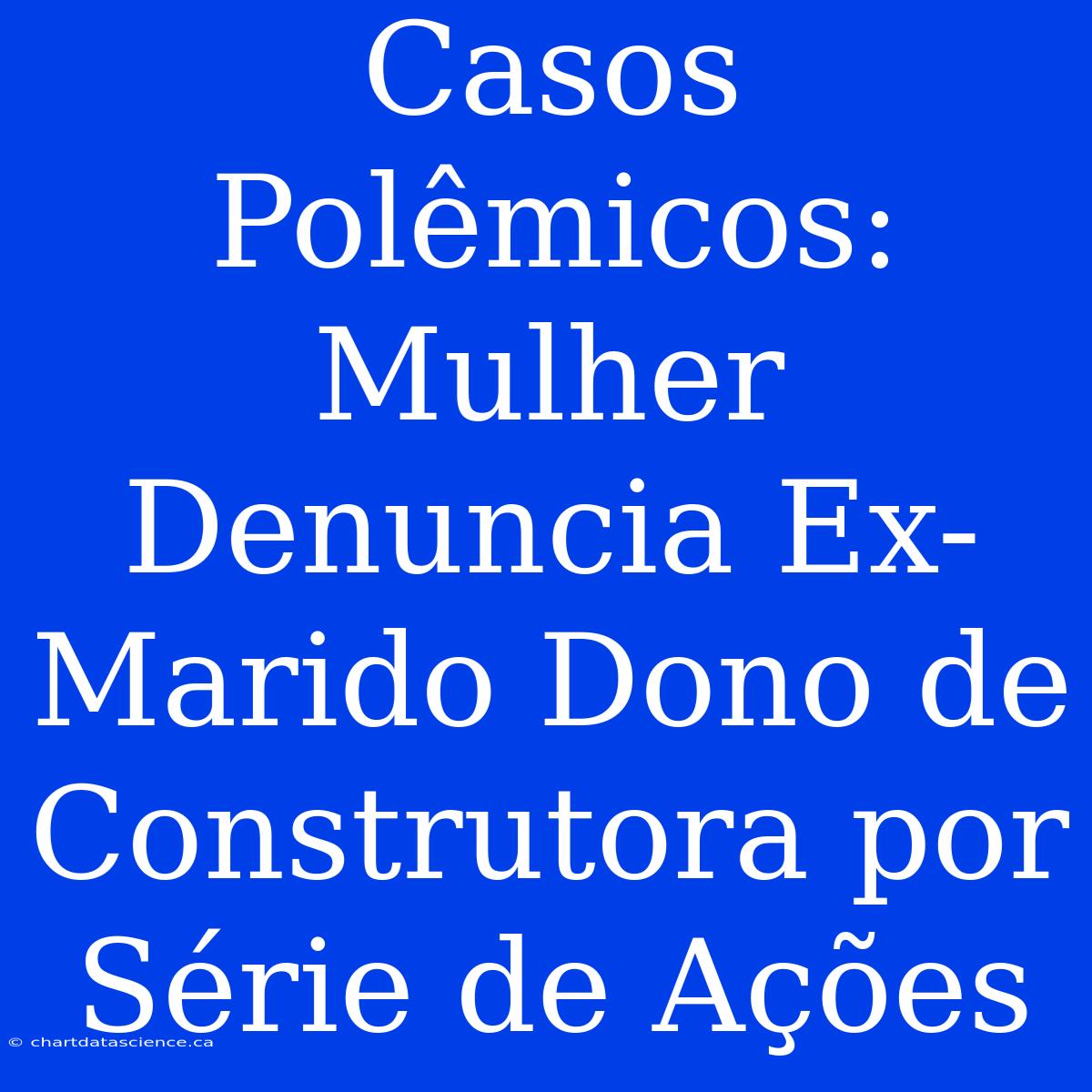 Casos Polêmicos: Mulher Denuncia Ex-Marido Dono De Construtora Por Série De Ações