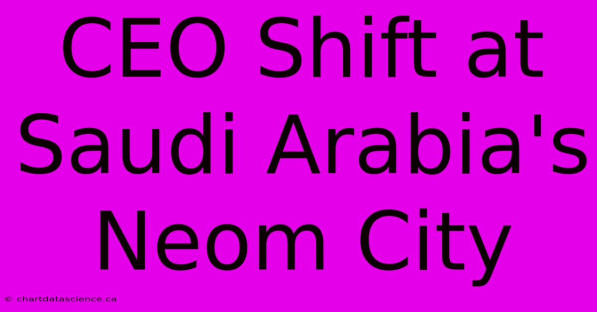 CEO Shift At Saudi Arabia's Neom City 