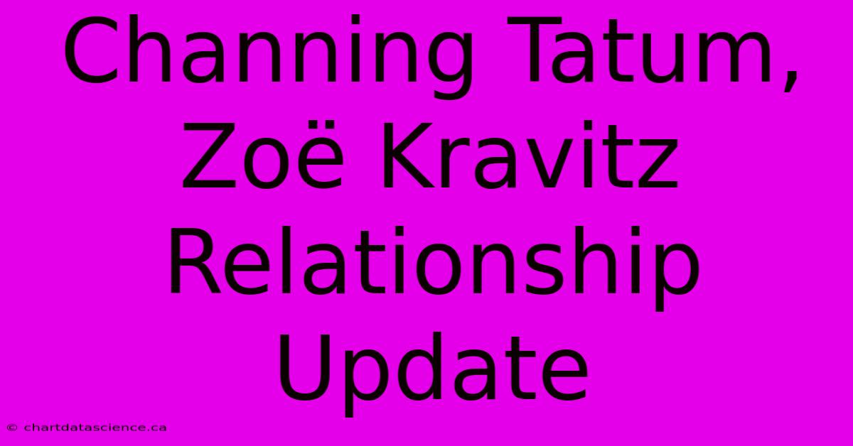 Channing Tatum, Zoë Kravitz Relationship Update