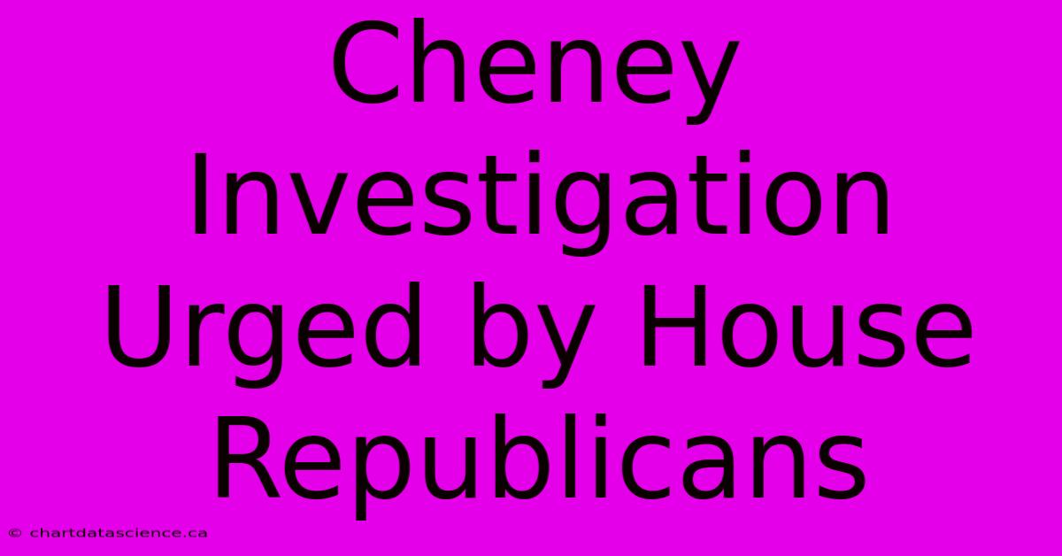 Cheney Investigation Urged By House Republicans