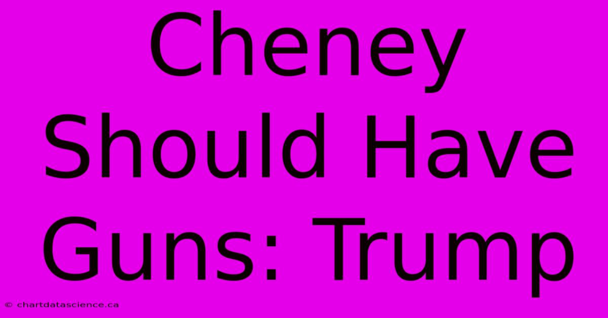 Cheney Should Have Guns: Trump