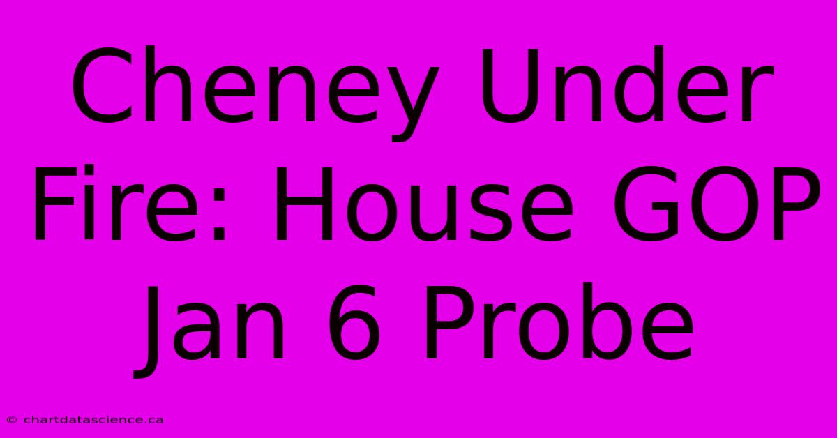 Cheney Under Fire: House GOP Jan 6 Probe