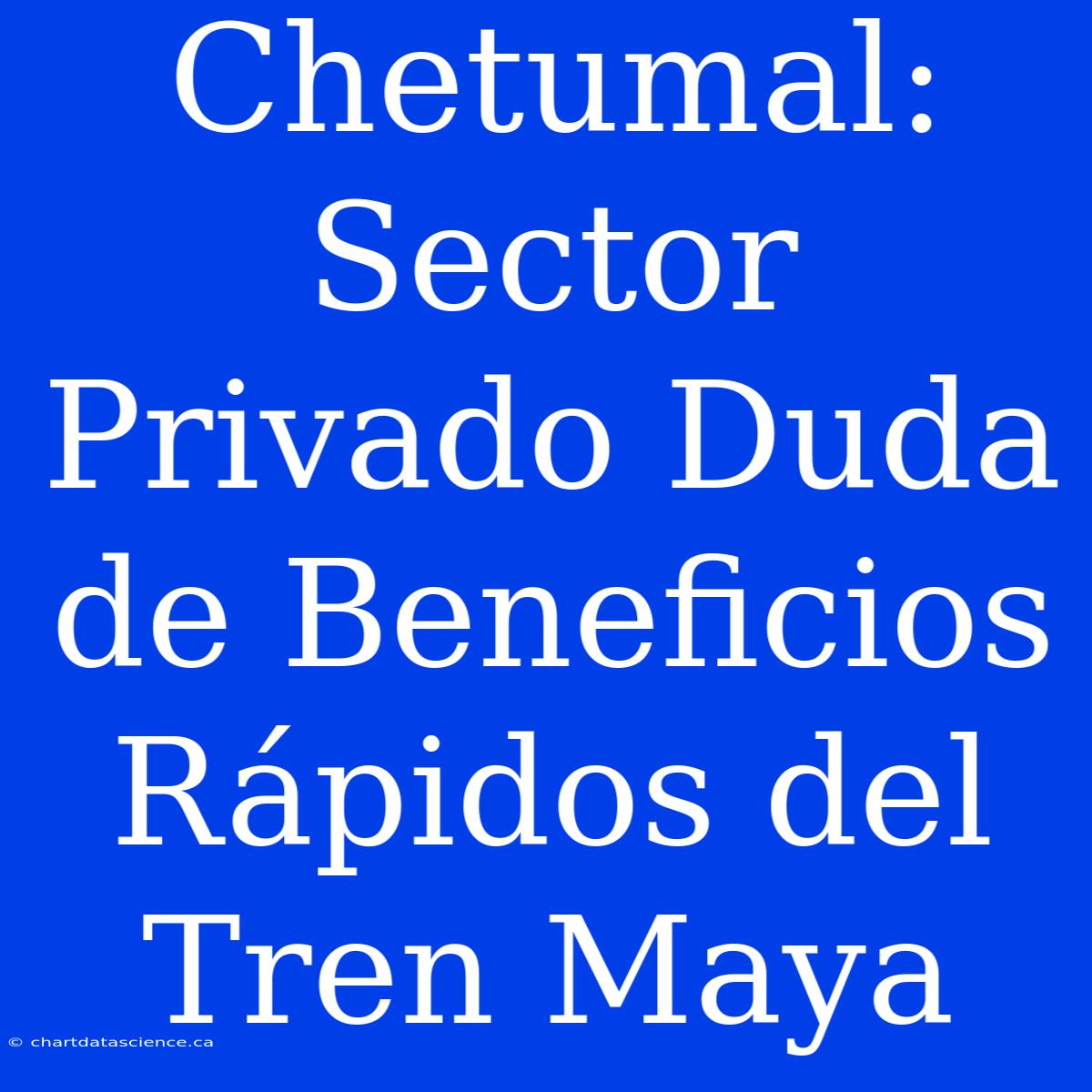 Chetumal: Sector Privado Duda De Beneficios Rápidos Del Tren Maya