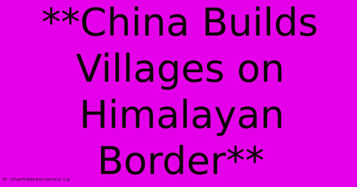 **China Builds Villages On Himalayan Border**