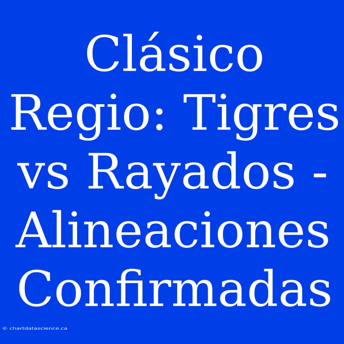 Clásico Regio: Tigres Vs Rayados - Alineaciones Confirmadas