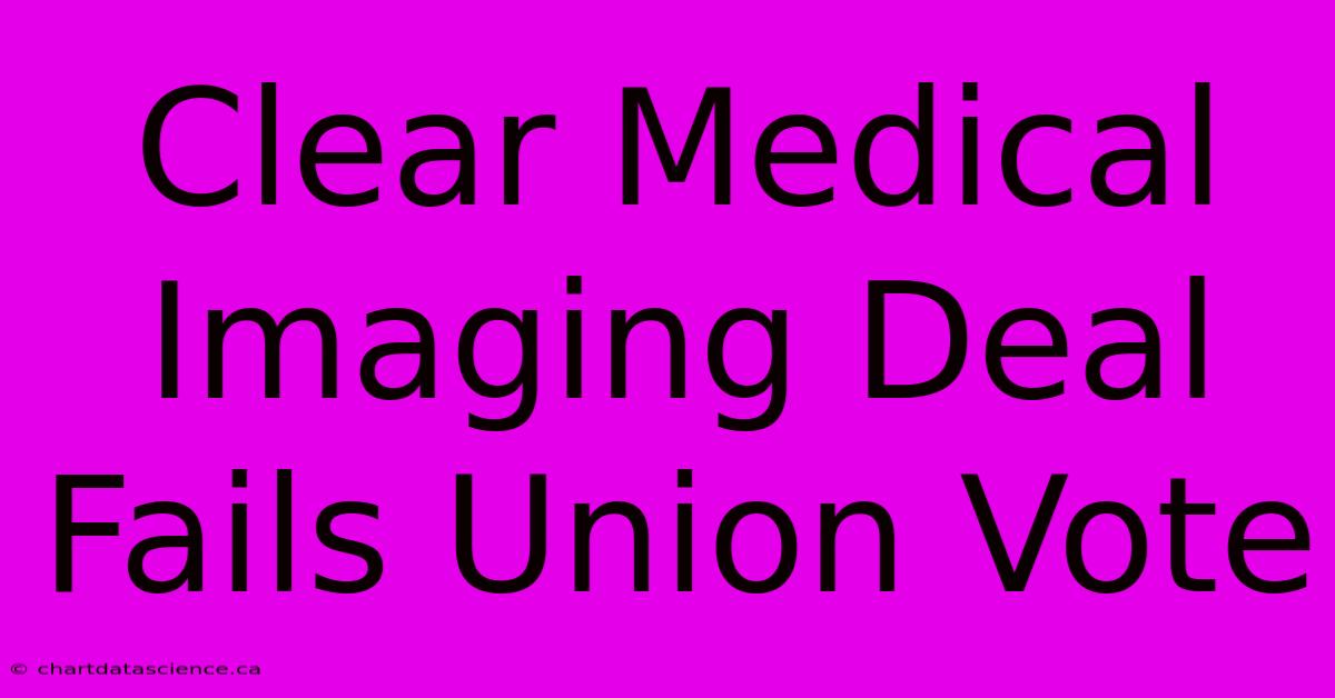 Clear Medical Imaging Deal Fails Union Vote