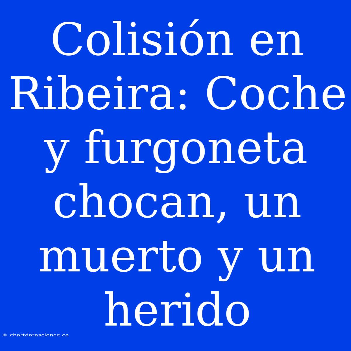 Colisión En Ribeira: Coche Y Furgoneta Chocan, Un Muerto Y Un Herido